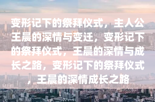 变形记下的祭拜仪式，主人公王晨的深情与变迁，变形记下的祭拜仪式，王晨的深情与成长之路，变形记下的祭拜仪式，王晨的深情成长之路