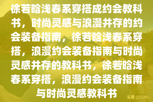 徐若晗浅春系穿搭成约会教科书，时尚灵感与浪漫并存的约会装备指南，徐若晗浅春系穿搭，浪漫约会装备指南与时尚灵感并存的教科书，徐若晗浅春系穿搭，浪漫约会装备指南与时尚灵感教科书