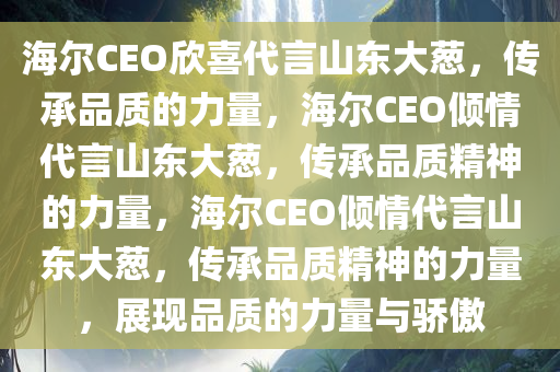 海尔CEO欣喜代言山东大葱，传承品质的力量，海尔CEO倾情代言山东大葱，传承品质精神的力量，海尔CEO倾情代言山东大葱，传承品质精神的力量，展现品质的力量与骄傲