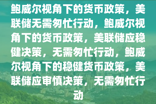 鲍威尔视角下的货币政策，美联储无需匆忙行动，鲍威尔视角下的货币政策，美联储应稳健决策，无需匆忙行动，鲍威尔视角下的稳健货币政策，美联储应审慎决策，无需匆忙行动