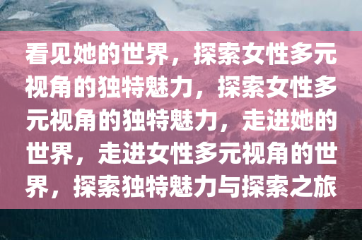 看见她的世界，探索女性多元视角的独特魅力，探索女性多元视角的独特魅力，走进她的世界，走进女性多元视角的世界，探索独特魅力与探索之旅