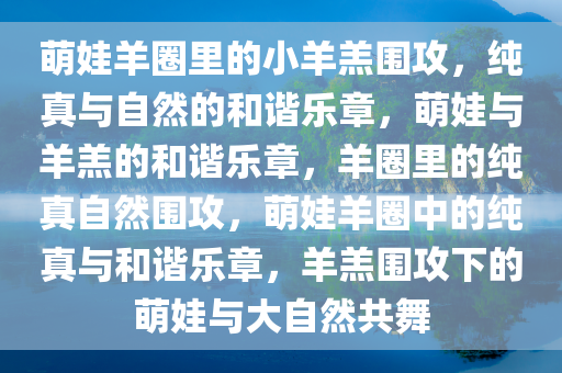 萌娃羊圈里的小羊羔围攻，纯真与自然的和谐乐章，萌娃与羊羔的和谐乐章，羊圈里的纯真自然围攻，萌娃羊圈中的纯真与和谐乐章，羊羔围攻下的萌娃与大自然共舞