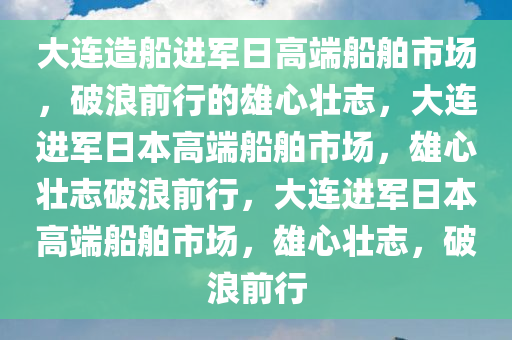 大连造船进军日高端船舶市场，破浪前行的雄心壮志，大连进军日本高端船舶市场，雄心壮志破浪前行，大连进军日本高端船舶市场，雄心壮志，破浪前行