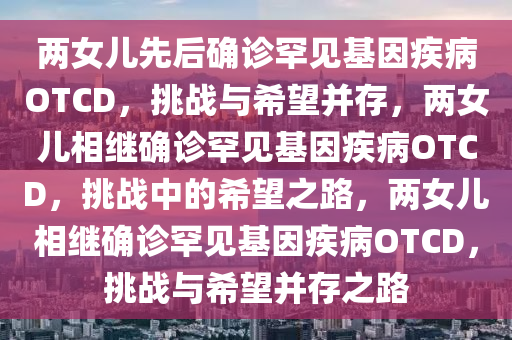 两女儿先后确诊罕见基因疾病OTCD，挑战与希望并存，两女儿相继确诊罕见基因疾病OTCD，挑战中的希望之路，两女儿相继确诊罕见基因疾病OTCD，挑战与希望并存之路