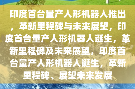 印度首台量产人形机器人推出，革新里程碑与未来展望，印度首台量产人形机器人诞生，革新里程碑及未来展望，印度首台量产人形机器人诞生，革新里程碑、展望未来发展