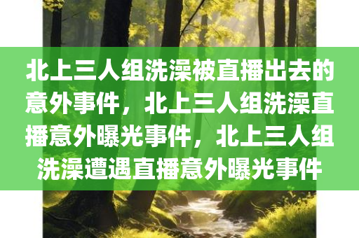 北上三人组洗澡被直播出去的意外事件，北上三人组洗澡直播意外曝光事件，北上三人组洗澡遭遇直播意外曝光事件