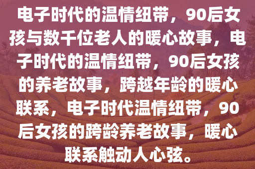 电子时代的温情纽带，90后女孩与数千位老人的暖心故事，电子时代的温情纽带，90后女孩的养老故事，跨越年龄的暖心联系，电子时代温情纽带，90后女孩的跨龄养老故事，暖心联系触动人心弦。