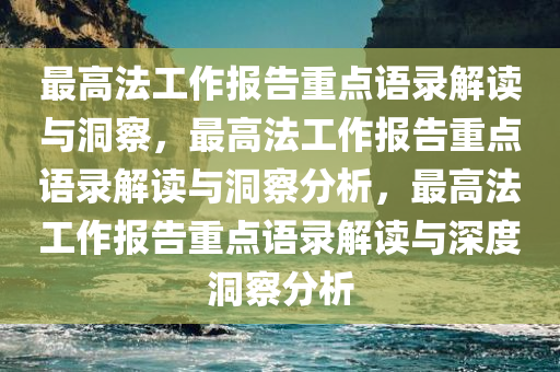 最高法工作报告重点语录解读与洞察，最高法工作报告重点语录解读与洞察分析，最高法工作报告重点语录解读与深度洞察分析