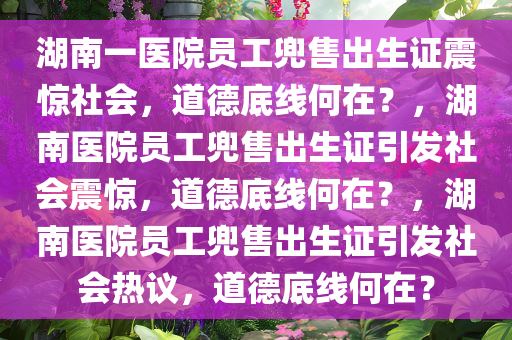 湖南一医院员工兜售出生证震惊社会，道德底线何在？，湖南医院员工兜售出生证引发社会震惊，道德底线何在？，湖南医院员工兜售出生证引发社会热议，道德底线何在？