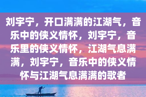 刘宇宁，开口满满的江湖气，音乐中的侠义情怀，刘宇宁，音乐里的侠义情怀，江湖气息满满，刘宇宁，音乐中的侠义情怀与江湖气息满满的歌者