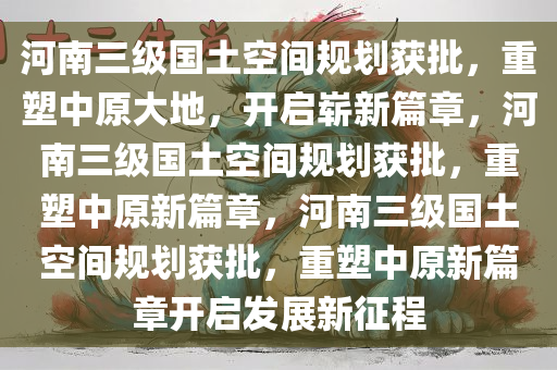 河南三级国土空间规划获批，重塑中原大地，开启崭新篇章，河南三级国土空间规划获批，重塑中原新篇章，河南三级国土空间规划获批，重塑中原新篇章开启发展新征程