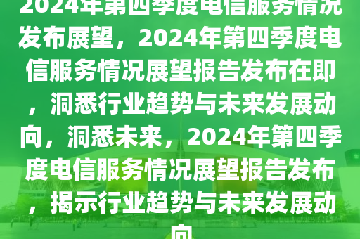 2024年第四季度电信服务情况发布展望，2024年第四季度电信服务情况展望报告发布在即，洞悉行业趋势与未来发展动向，洞悉未来，2024年第四季度电信服务情况展望报告发布，揭示行业趋势与未来发展动向