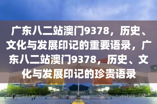 广东八二站澳门9378，历史、文化与发展印记的重要语录，广东八二站澳门9378，历史、文化与发展印记的珍贵语录