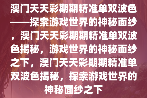 澳门天天彩期期精准单双波色——探索游戏世界的神秘面纱，澳门天天彩期期精准单双波色揭秘，游戏世界的神秘面纱之下，澳门天天彩期期精准单双波色揭秘，探索游戏世界的神秘面纱之下