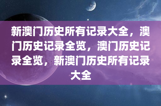 新澳门历史所有记录大全，澳门历史记录全览，澳门历史记录全览，新澳门历史所有记录大全