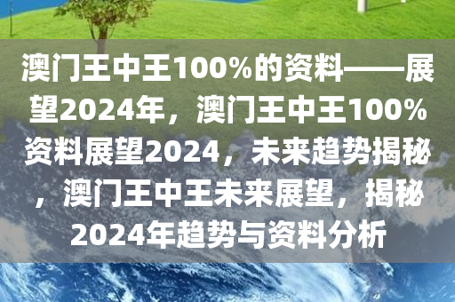 澳门王中王100%的资料——展望2024年，澳门王中王100%资料展望2024，未来趋势揭秘，澳门王中王未来展望，揭秘2024年趋势与资料分析