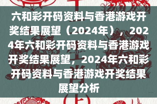 六和彩开码资料与香港游戏开奖结果展望（2024年），2024年六和彩开码资料与香港游戏开奖结果展望，2024年六和彩开码资料与香港游戏开奖结果展望分析