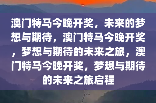 澳门特马今晚开奖，未来的梦想与期待，澳门特马今晚开奖，梦想与期待的未来之旅，澳门特马今晚开奖，梦想与期待的未来之旅启程