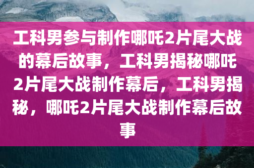 工科男参与制作哪吒2片尾大战的幕后故事，工科男揭秘哪吒2片尾大战制作幕后，工科男揭秘，哪吒2片尾大战制作幕后故事