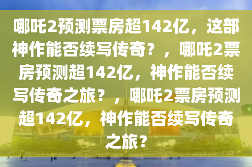 哪吒2预测票房超142亿，这部神作能否续写传奇？，哪吒2票房预测超142亿，神作能否续写传奇之旅？，哪吒2票房预测超142亿，神作能否续写传奇之旅？