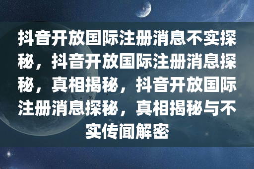 抖音开放国际注册消息不实探秘，抖音开放国际注册消息探秘，真相揭秘，抖音开放国际注册消息探秘，真相揭秘与不实传闻解密