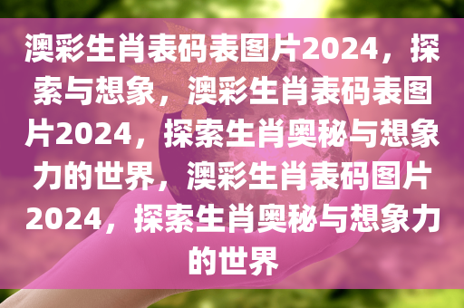 澳彩生肖表码表图片2024，探索与想象，澳彩生肖表码表图片2024，探索生肖奥秘与想象力的世界，澳彩生肖表码图片2024，探索生肖奥秘与想象力的世界