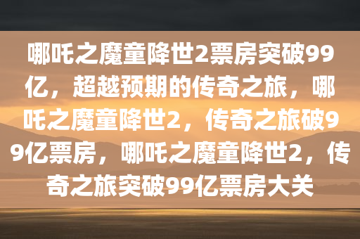 哪吒之魔童降世2票房突破99亿，超越预期的传奇之旅，哪吒之魔童降世2，传奇之旅破99亿票房，哪吒之魔童降世2，传奇之旅突破99亿票房大关