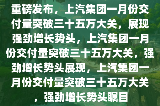 重磅发布，上汽集团一月份交付量突破三十五万大关，展现强劲增长势头，上汽集团一月份交付量突破三十五万大关，强劲增长势头展现，上汽集团一月份交付量突破三十五万大关，强劲增长势头瞩目