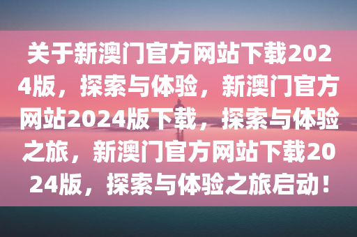 关于新澳门官方网站下载2024版，探索与体验，新澳门官方网站2024版下载，探索与体验之旅，新澳门官方网站下载2024版，探索与体验之旅启动！