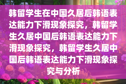 韩留学生在中国久居后韩语表达能力下滑现象探究，韩留学生久居中国后韩语表达能力下滑现象探究，韩留学生久居中国后韩语表达能力下滑现象探究与分析