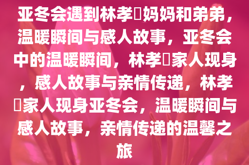 亚冬会遇到林孝埈妈妈和弟弟，温暖瞬间与感人故事，亚冬会中的温暖瞬间，林孝埈家人现身，感人故事与亲情传递，林孝埈家人现身亚冬会，温暖瞬间与感人故事，亲情传递的温馨之旅