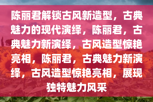 陈丽君解锁古风新造型，古典魅力的现代演绎，陈丽君，古典魅力新演绎，古风造型惊艳亮相，陈丽君，古典魅力新演绎，古风造型惊艳亮相，展现独特魅力风采