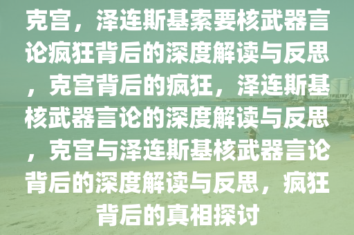 克宫，泽连斯基索要核武器言论疯狂背后的深度解读与反思，克宫背后的疯狂，泽连斯基核武器言论的深度解读与反思，克宫与泽连斯基核武器言论背后的深度解读与反思，疯狂背后的真相探讨