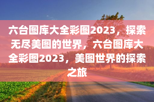 六台图库大全彩图2023，探索无尽美图的世界，六台图库大全彩图2023，美图世界的探索之旅