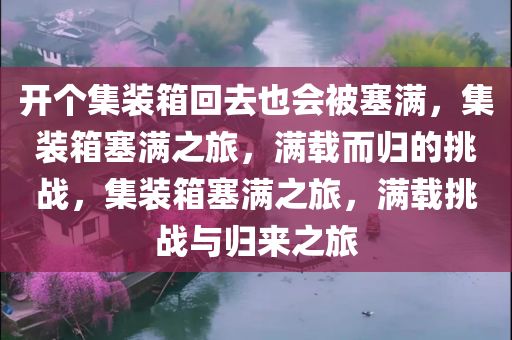 开个集装箱回去也会被塞满，集装箱塞满之旅，满载而归的挑战，集装箱塞满之旅，满载挑战与归来之旅