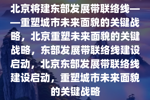 北京将建东部发展带联络线——重塑城市未来面貌的关键战略，北京重塑未来面貌的关键战略，东部发展带联络线建设启动，北京东部发展带联络线建设启动，重塑城市未来面貌的关键战略