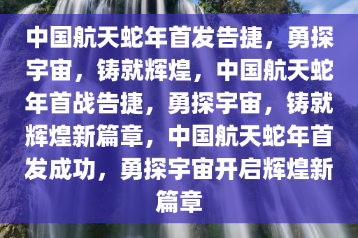 中国航天蛇年首发告捷，勇探宇宙，铸就辉煌，中国航天蛇年首战告捷，勇探宇宙，铸就辉煌新篇章，中国航天蛇年首发成功，勇探宇宙开启辉煌新篇章