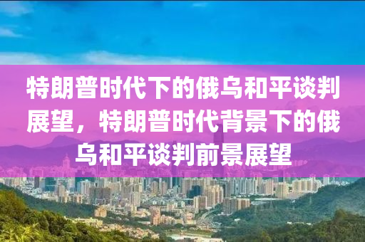 特朗普时代下的俄乌和平谈判展望，特朗普时代背景下的俄乌和平谈判前景展望