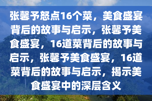 张馨予怒点16个菜，美食盛宴背后的故事与启示，张馨予美食盛宴，16道菜背后的故事与启示，张馨予美食盛宴，16道菜背后的故事与启示，揭示美食盛宴中的深层含义