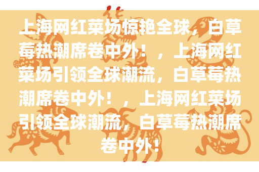 上海网红菜场惊艳全球，白草莓热潮席卷中外！，上海网红菜场引领全球潮流，白草莓热潮席卷中外！，上海网红菜场引领全球潮流，白草莓热潮席卷中外！