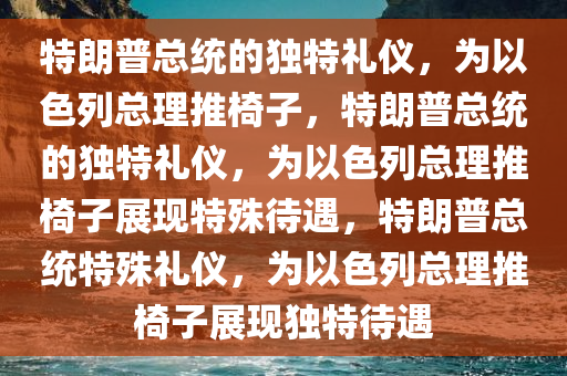 特朗普总统的独特礼仪，为以色列总理推椅子，特朗普总统的独特礼仪，为以色列总理推椅子展现特殊待遇，特朗普总统特殊礼仪，为以色列总理推椅子展现独特待遇