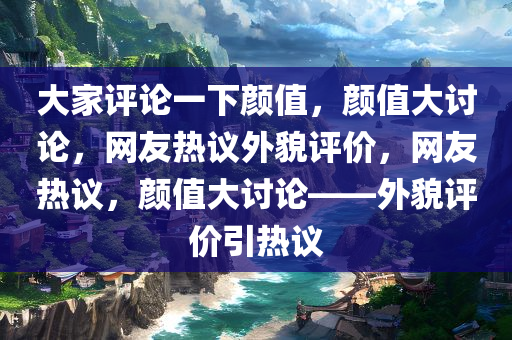 大家评论一下颜值，颜值大讨论，网友热议外貌评价，网友热议，颜值大讨论——外貌评价引热议