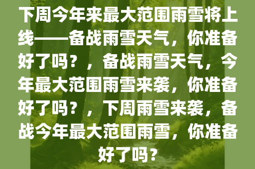 下周今年来最大范围雨雪将上线——备战雨雪天气，你准备好了吗？，备战雨雪天气，今年最大范围雨雪来袭，你准备好了吗？，下周雨雪来袭，备战今年最大范围雨雪，你准备好了吗？