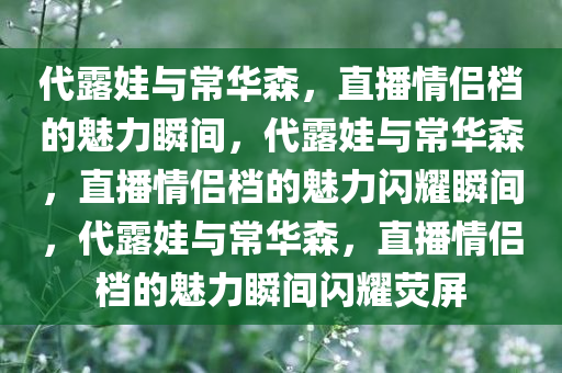 代露娃与常华森，直播情侣档的魅力瞬间，代露娃与常华森，直播情侣档的魅力闪耀瞬间，代露娃与常华森，直播情侣档的魅力瞬间闪耀荧屏