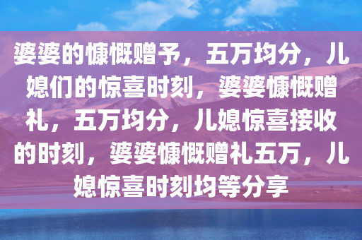 婆婆的慷慨赠予，五万均分，儿媳们的惊喜时刻，婆婆慷慨赠礼，五万均分，儿媳惊喜接收的时刻，婆婆慷慨赠礼五万，儿媳惊喜时刻均等分享