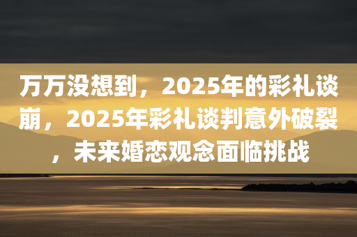 万万没想到，2025年的彩礼谈崩，2025年彩礼谈判意外破裂，未来婚恋观念面临挑战