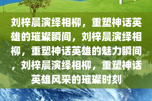 刘梓晨演绎相柳，重塑神话英雄的璀璨瞬间，刘梓晨演绎相柳，重塑神话英雄的魅力瞬间，刘梓晨演绎相柳，重塑神话英雄风采的璀璨时刻