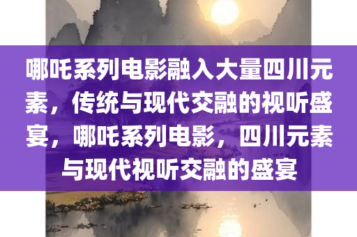 哪吒系列电影融入大量四川元素，传统与现代交融的视听盛宴，哪吒系列电影，四川元素与现代视听交融的盛宴