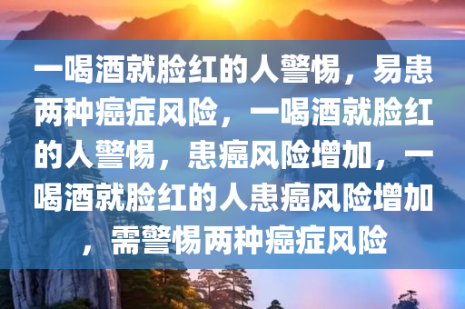 一喝酒就脸红的人警惕，易患两种癌症风险，一喝酒就脸红的人警惕，患癌风险增加，一喝酒就脸红的人患癌风险增加，需警惕两种癌症风险