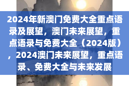 2024年新澳门免费大全重点语录及展望，澳门未来展望，重点语录与免费大全（2024版），2024澳门未来展望，重点语录、免费大全与未来发展